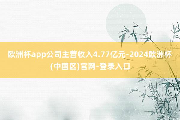 欧洲杯app公司主营收入4.77亿元-2024欧洲杯(中国区)官网-登录入口