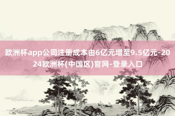 欧洲杯app公司注册成本由6亿元增至9.5亿元-2024欧洲杯(中国区)官网-登录入口