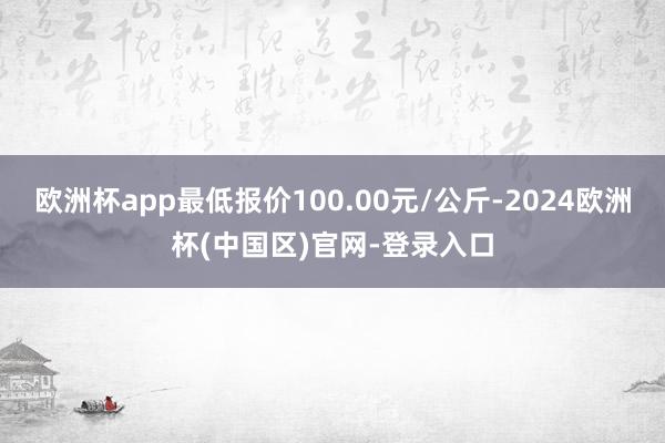 欧洲杯app最低报价100.00元/公斤-2024欧洲杯(中国区)官网-登录入口