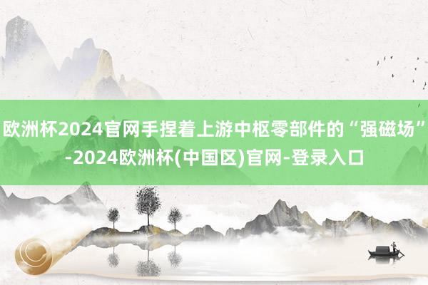 欧洲杯2024官网手捏着上游中枢零部件的“强磁场”-2024欧洲杯(中国区)官网-登录入口