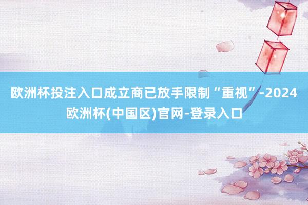 欧洲杯投注入口成立商已放手限制“重视”-2024欧洲杯(中国区)官网-登录入口