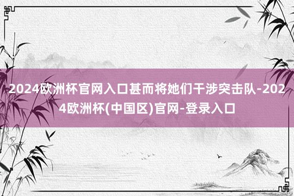 2024欧洲杯官网入口甚而将她们干涉突击队-2024欧洲杯(中国区)官网-登录入口
