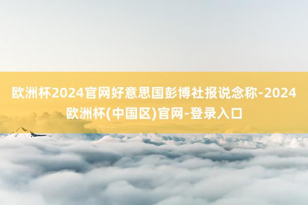 欧洲杯2024官网好意思国彭博社报说念称-2024欧洲杯(中国区)官网-登录入口