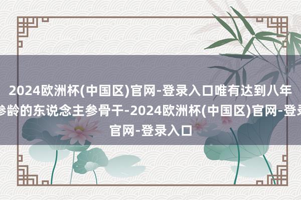 2024欧洲杯(中国区)官网-登录入口唯有达到八年以上参龄的东说念主参骨干-2024欧洲杯(中国区)官网-登录入口