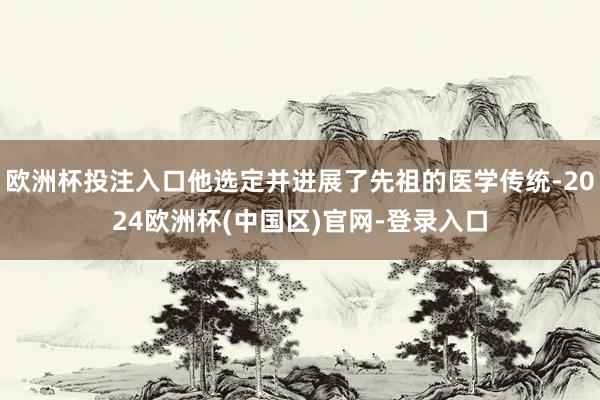 欧洲杯投注入口他选定并进展了先祖的医学传统-2024欧洲杯(中国区)官网-登录入口