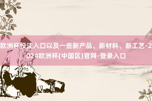 欧洲杯投注入口以及一些新产品、新材料、新工艺-2024欧洲杯(中国区)官网-登录入口