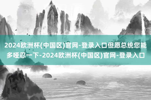2024欧洲杯(中国区)官网-登录入口但愿总统您能多哑忍一下-2024欧洲杯(中国区)官网-登录入口
