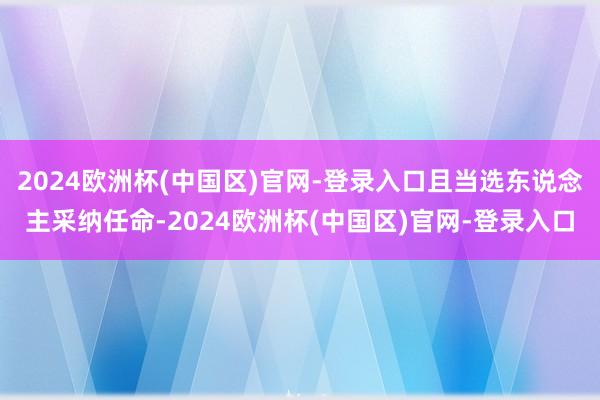 2024欧洲杯(中国区)官网-登录入口且当选东说念主采纳任命-2024欧洲杯(中国区)官网-登录入口