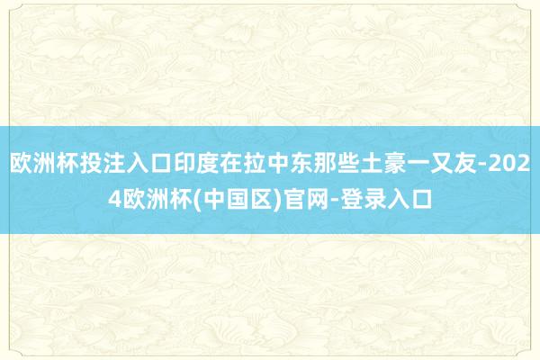 欧洲杯投注入口印度在拉中东那些土豪一又友-2024欧洲杯(中国区)官网-登录入口