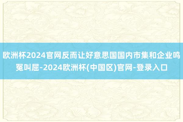 欧洲杯2024官网反而让好意思国国内市集和企业鸣冤叫屈-2024欧洲杯(中国区)官网-登录入口