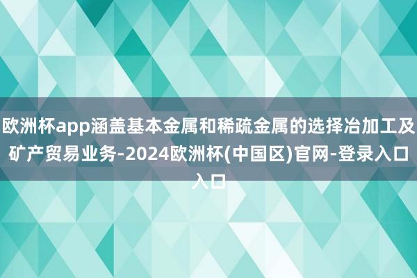 欧洲杯app涵盖基本金属和稀疏金属的选择冶加工及矿产贸易业务-2024欧洲杯(中国区)官网-登录入口