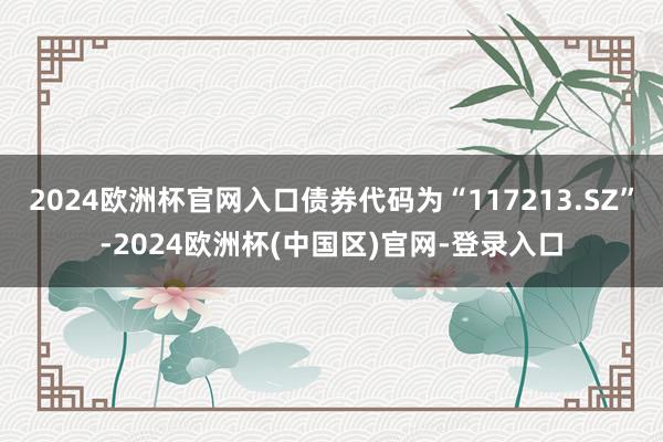 2024欧洲杯官网入口债券代码为“117213.SZ”-2024欧洲杯(中国区)官网-登录入口