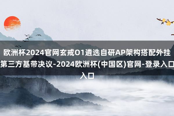 欧洲杯2024官网玄戒O1遴选自研AP架构搭配外挂第三方基带决议-2024欧洲杯(中国区)官网-登录入口