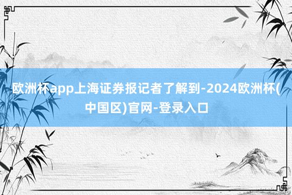 欧洲杯app上海证券报记者了解到-2024欧洲杯(中国区)官网-登录入口