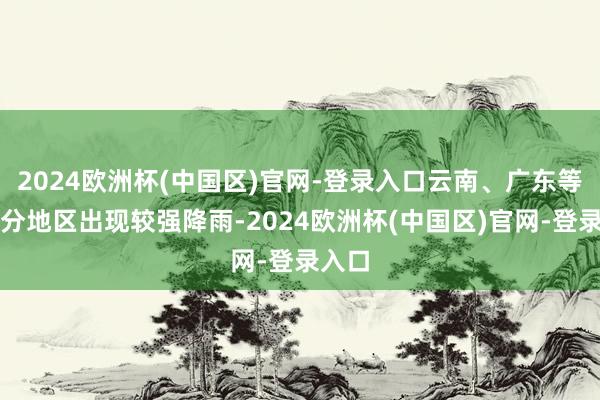 2024欧洲杯(中国区)官网-登录入口云南、广东等地部分地区出现较强降雨-2024欧洲杯(中国区)官网-登录入口
