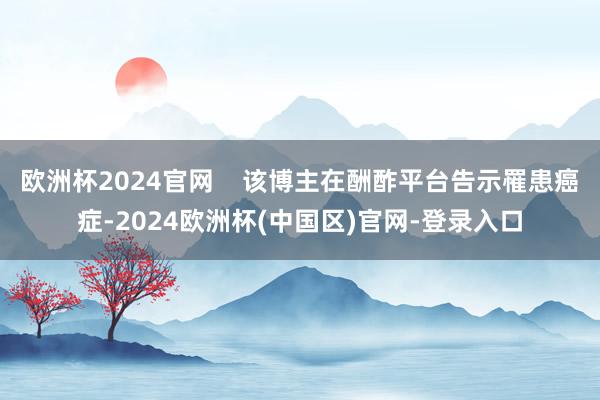 欧洲杯2024官网    该博主在酬酢平台告示罹患癌症-2024欧洲杯(中国区)官网-登录入口