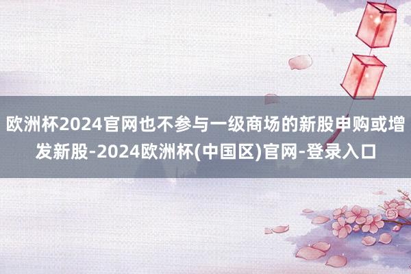 欧洲杯2024官网也不参与一级商场的新股申购或增发新股-2024欧洲杯(中国区)官网-登录入口
