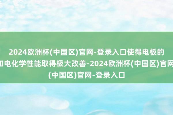 2024欧洲杯(中国区)官网-登录入口使得电板的能量密度和电化学性能取得极大改善-2024欧洲杯(中国区)官网-登录入口