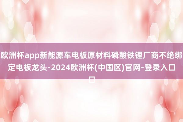 欧洲杯app新能源车电板原材料磷酸铁锂厂商不绝绑定电板龙头-2024欧洲杯(中国区)官网-登录入口