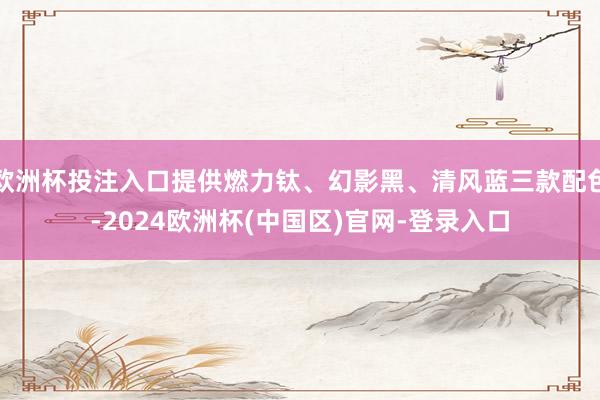 欧洲杯投注入口提供燃力钛、幻影黑、清风蓝三款配色-2024欧洲杯(中国区)官网-登录入口