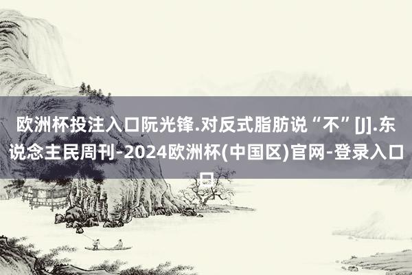 欧洲杯投注入口阮光锋.对反式脂肪说“不”[J].东说念主民周刊-2024欧洲杯(中国区)官网-登录入口