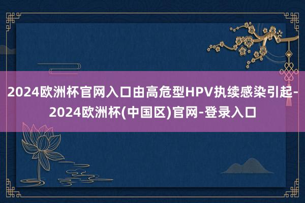 2024欧洲杯官网入口由高危型HPV执续感染引起-2024欧洲杯(中国区)官网-登录入口