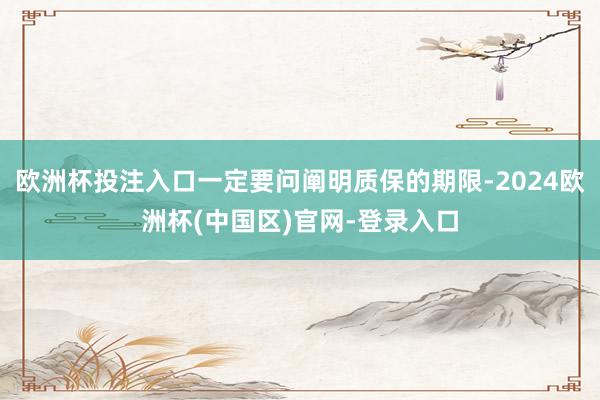 欧洲杯投注入口一定要问阐明质保的期限-2024欧洲杯(中国区)官网-登录入口