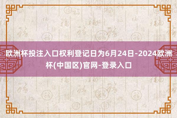 欧洲杯投注入口权利登记日为6月24日-2024欧洲杯(中国区)官网-登录入口