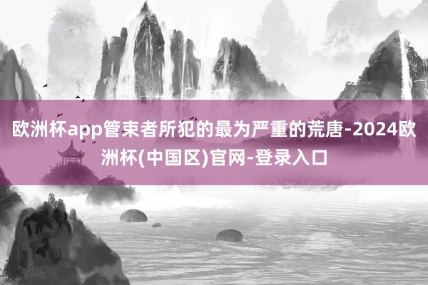欧洲杯app管束者所犯的最为严重的荒唐-2024欧洲杯(中国区)官网-登录入口