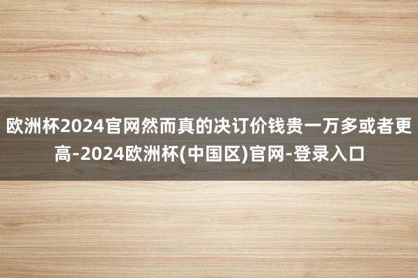 欧洲杯2024官网然而真的决订价钱贵一万多或者更高-2024欧洲杯(中国区)官网-登录入口