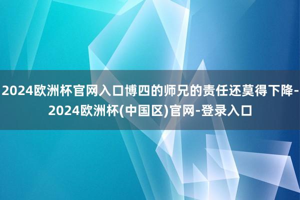 2024欧洲杯官网入口博四的师兄的责任还莫得下降-2024欧洲杯(中国区)官网-登录入口