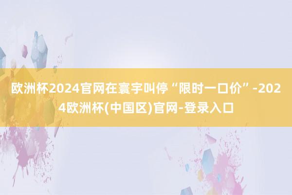 欧洲杯2024官网在寰宇叫停“限时一口价”-2024欧洲杯(中国区)官网-登录入口