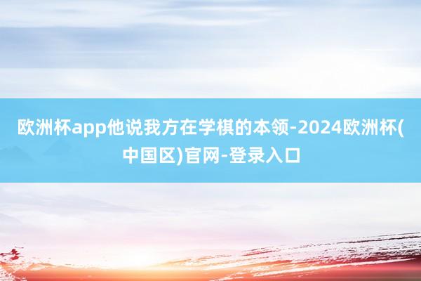 欧洲杯app他说我方在学棋的本领-2024欧洲杯(中国区)官网-登录入口