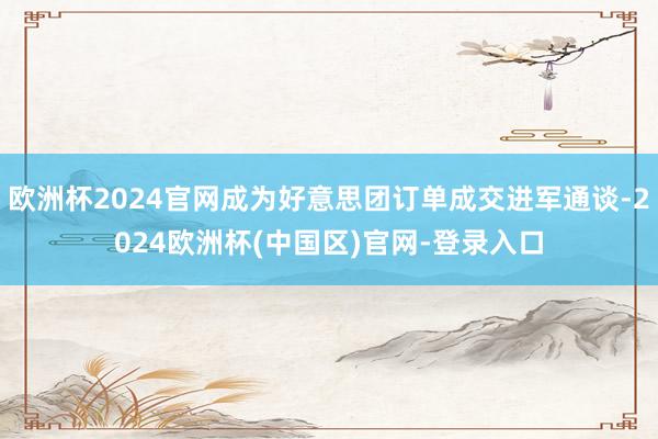 欧洲杯2024官网成为好意思团订单成交进军通谈-2024欧洲杯(中国区)官网-登录入口