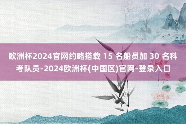 欧洲杯2024官网约略搭载 15 名船员加 30 名科考队员-2024欧洲杯(中国区)官网-登录入口
