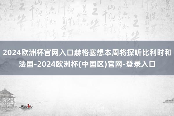 2024欧洲杯官网入口赫格塞想本周将探听比利时和法国-2024欧洲杯(中国区)官网-登录入口