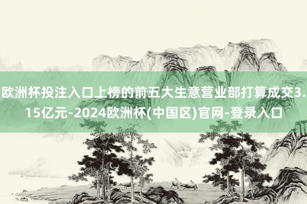 欧洲杯投注入口上榜的前五大生意营业部打算成交3.15亿元-2024欧洲杯(中国区)官网-登录入口