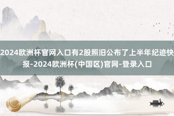 2024欧洲杯官网入口有2股照旧公布了上半年纪迹快报-2024欧洲杯(中国区)官网-登录入口