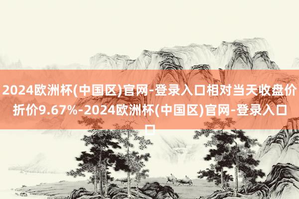 2024欧洲杯(中国区)官网-登录入口相对当天收盘价折价9.67%-2024欧洲杯(中国区)官网-登录入口
