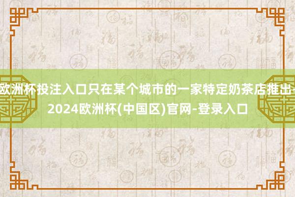 欧洲杯投注入口只在某个城市的一家特定奶茶店推出-2024欧洲杯(中国区)官网-登录入口