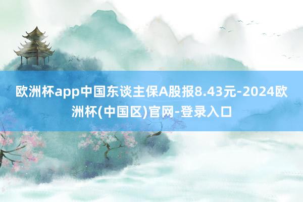 欧洲杯app中国东谈主保A股报8.43元-2024欧洲杯(中国区)官网-登录入口