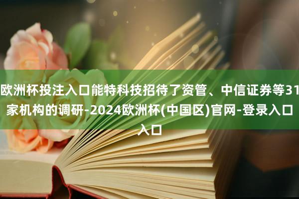 欧洲杯投注入口能特科技招待了资管、中信证券等31家机构的调研-2024欧洲杯(中国区)官网-登录入口