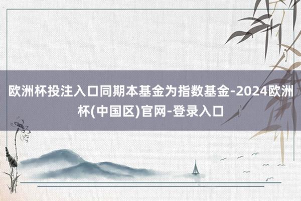 欧洲杯投注入口同期本基金为指数基金-2024欧洲杯(中国区)官网-登录入口