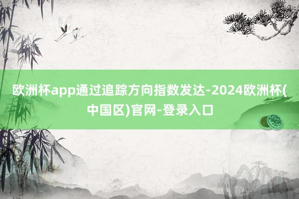 欧洲杯app通过追踪方向指数发达-2024欧洲杯(中国区)官网-登录入口