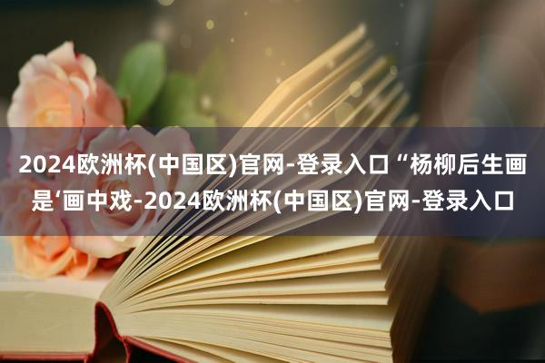 2024欧洲杯(中国区)官网-登录入口　　“杨柳后生画是‘画中戏-2024欧洲杯(中国区)官网-登录入口