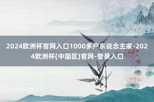 2024欧洲杯官网入口1000多户东说念主家-2024欧洲杯(中国区)官网-登录入口