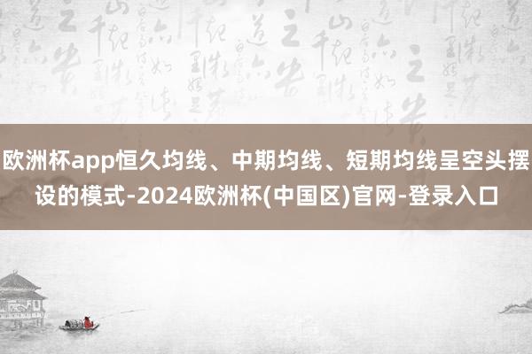 欧洲杯app恒久均线、中期均线、短期均线呈空头摆设的模式-2024欧洲杯(中国区)官网-登录入口