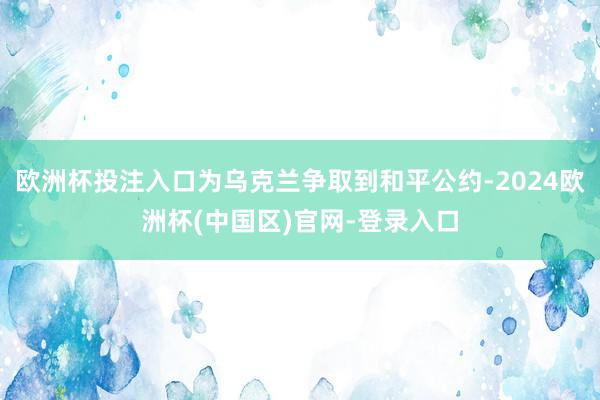 欧洲杯投注入口为乌克兰争取到和平公约-2024欧洲杯(中国区)官网-登录入口