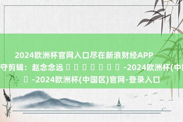2024欧洲杯官网入口尽在新浪财经APP 职守剪辑:赵念念远 -2024欧洲杯(中国区)官网-登录入口