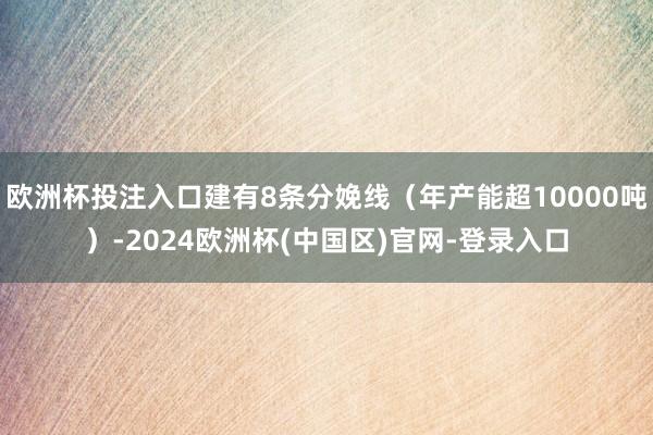 欧洲杯投注入口建有8条分娩线(年产能超10000吨)-2024欧洲杯(中国区)官网-登录入口